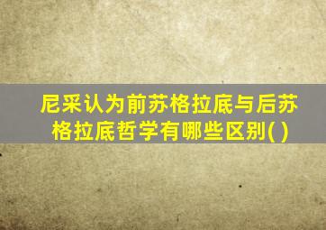 尼采认为前苏格拉底与后苏格拉底哲学有哪些区别( )